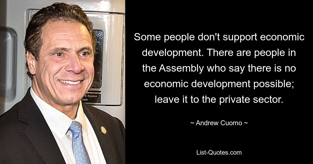 Some people don't support economic development. There are people in the Assembly who say there is no economic development possible; leave it to the private sector. — © Andrew Cuomo