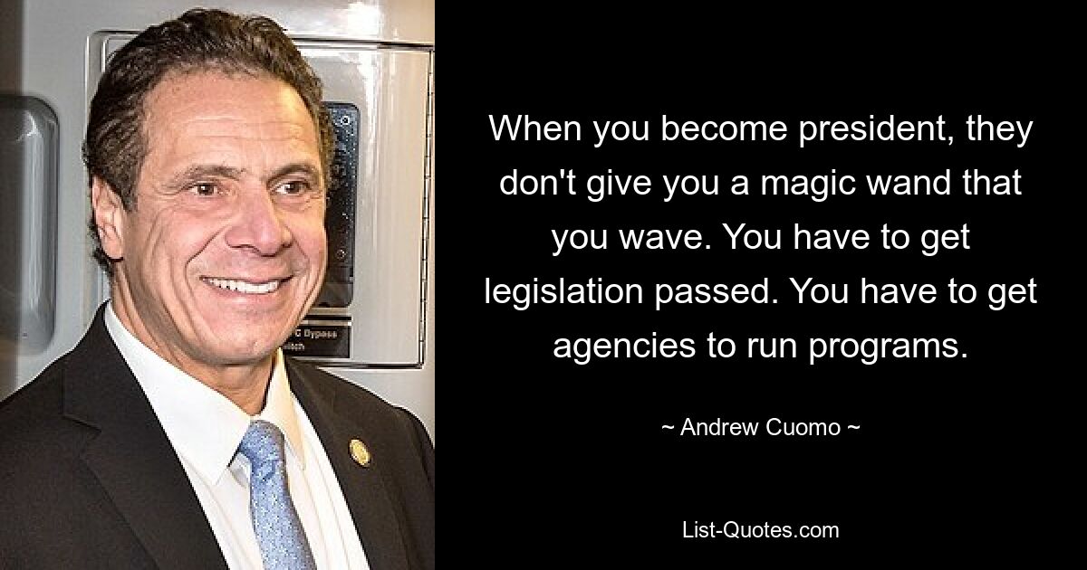 When you become president, they don't give you a magic wand that you wave. You have to get legislation passed. You have to get agencies to run programs. — © Andrew Cuomo