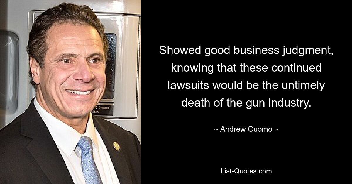 Showed good business judgment, knowing that these continued lawsuits would be the untimely death of the gun industry. — © Andrew Cuomo