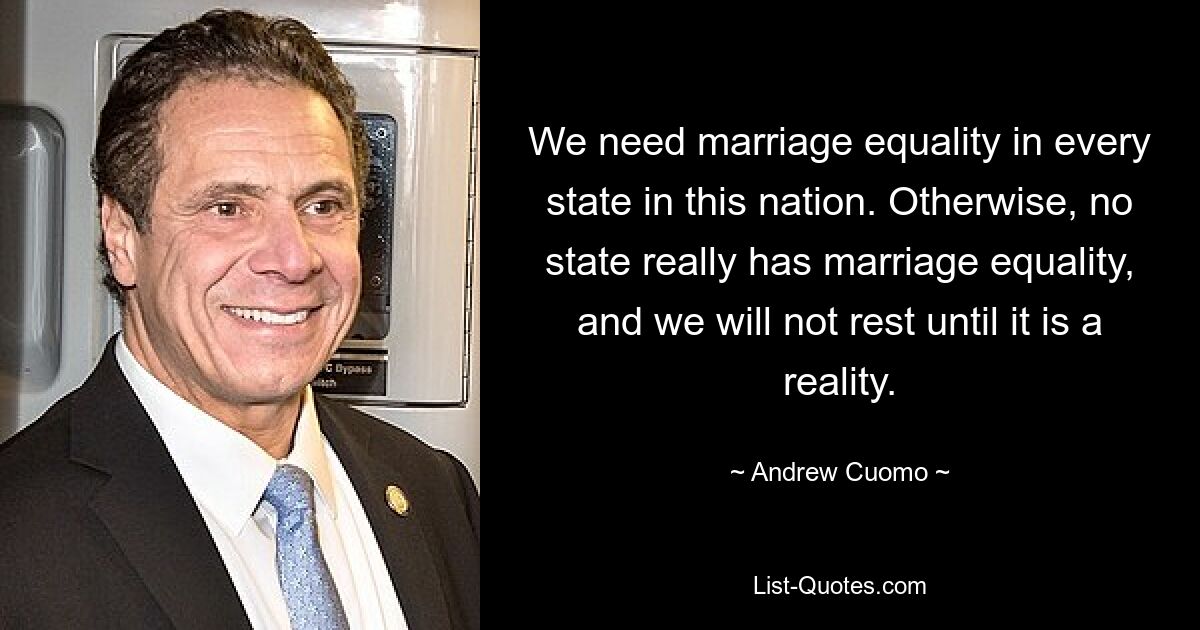 We need marriage equality in every state in this nation. Otherwise, no state really has marriage equality, and we will not rest until it is a reality. — © Andrew Cuomo