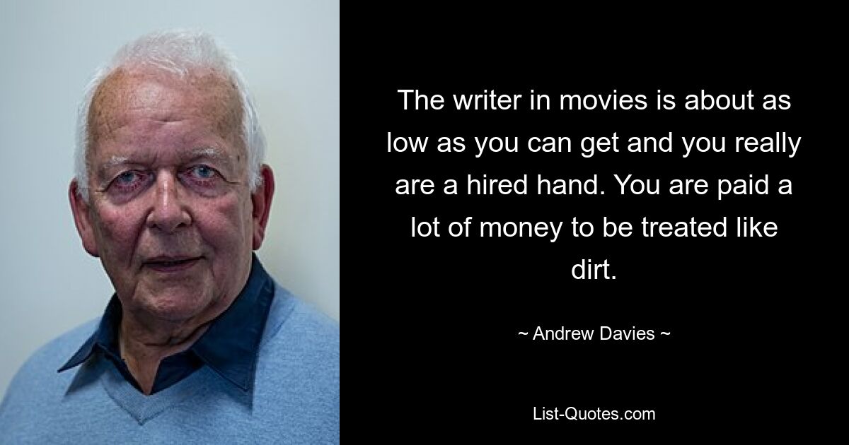 The writer in movies is about as low as you can get and you really are a hired hand. You are paid a lot of money to be treated like dirt. — © Andrew Davies