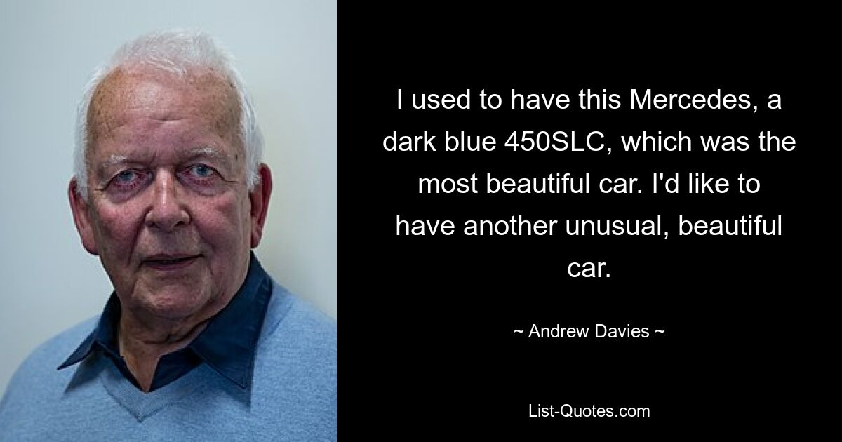 I used to have this Mercedes, a dark blue 450SLC, which was the most beautiful car. I'd like to have another unusual, beautiful car. — © Andrew Davies