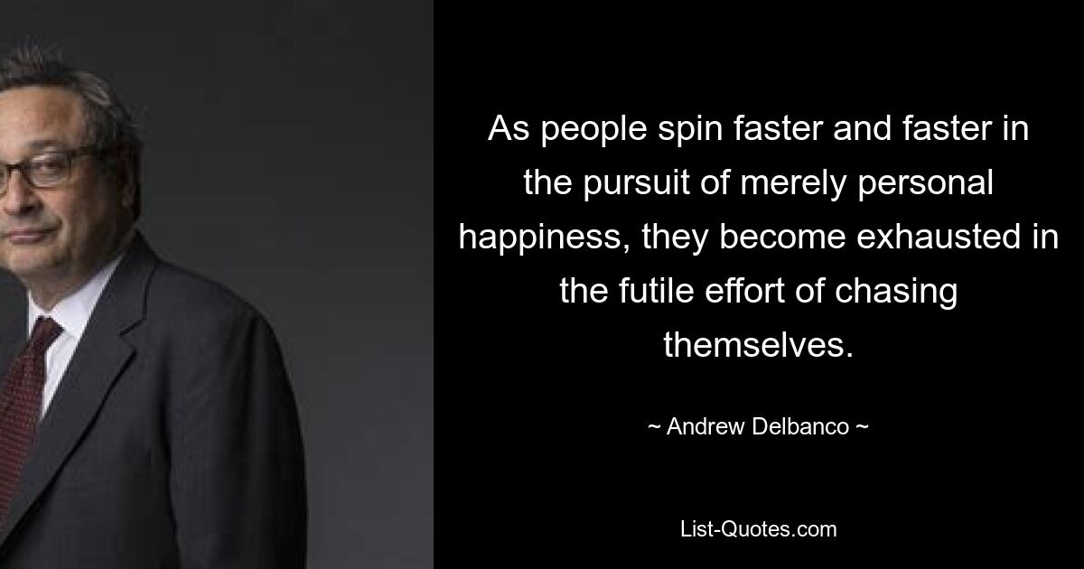 As people spin faster and faster in the pursuit of merely personal happiness, they become exhausted in the futile effort of chasing themselves. — © Andrew Delbanco