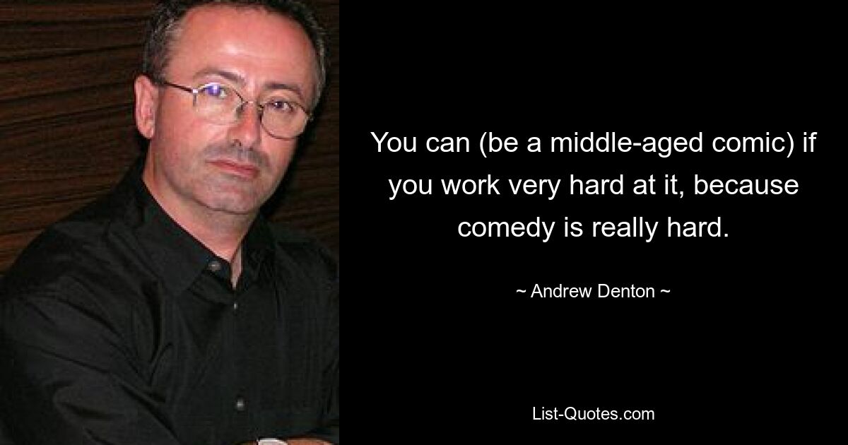 You can (be a middle-aged comic) if you work very hard at it, because comedy is really hard. — © Andrew Denton