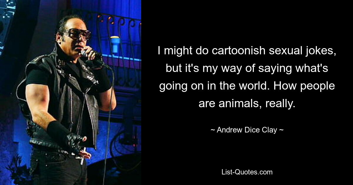 I might do cartoonish sexual jokes, but it's my way of saying what's going on in the world. How people are animals, really. — © Andrew Dice Clay