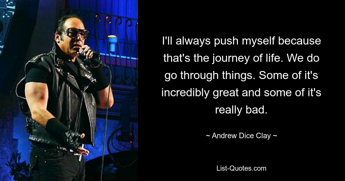 I'll always push myself because that's the journey of life. We do go through things. Some of it's incredibly great and some of it's really bad. — © Andrew Dice Clay