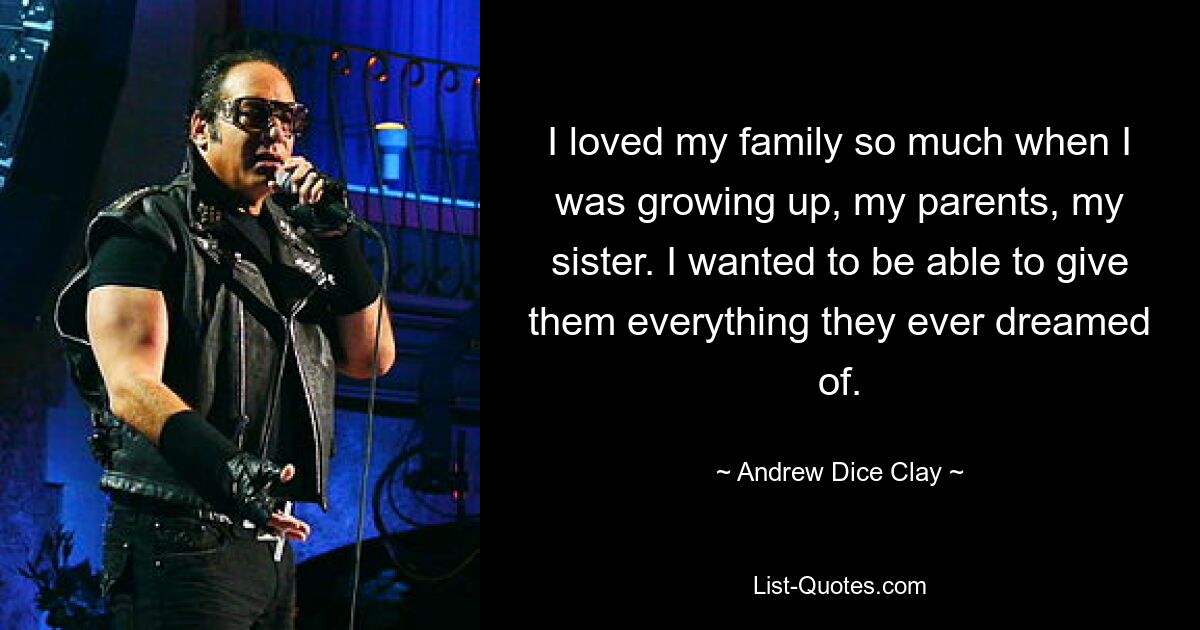 I loved my family so much when I was growing up, my parents, my sister. I wanted to be able to give them everything they ever dreamed of. — © Andrew Dice Clay