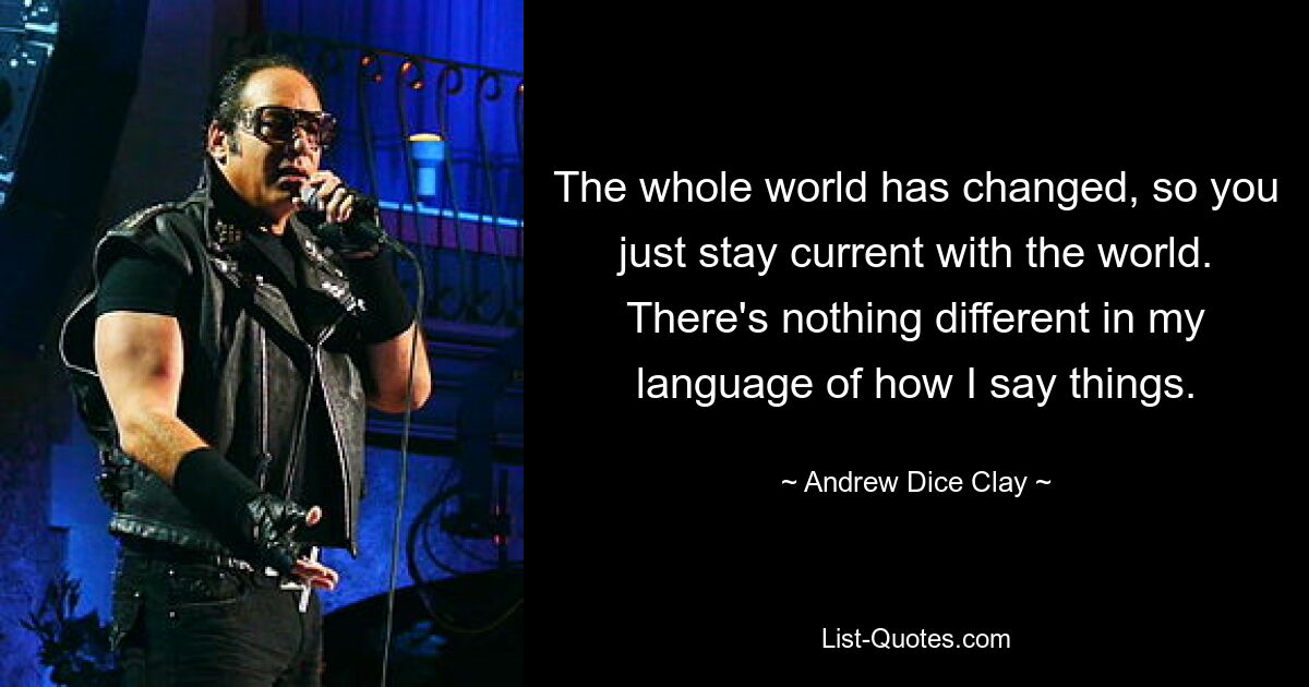 The whole world has changed, so you just stay current with the world. There's nothing different in my language of how I say things. — © Andrew Dice Clay