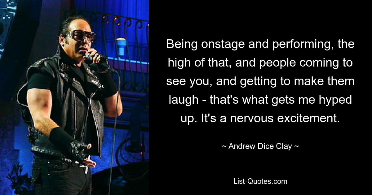 Being onstage and performing, the high of that, and people coming to see you, and getting to make them laugh - that's what gets me hyped up. It's a nervous excitement. — © Andrew Dice Clay