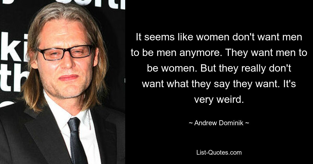 It seems like women don't want men to be men anymore. They want men to be women. But they really don't want what they say they want. It's very weird. — © Andrew Dominik