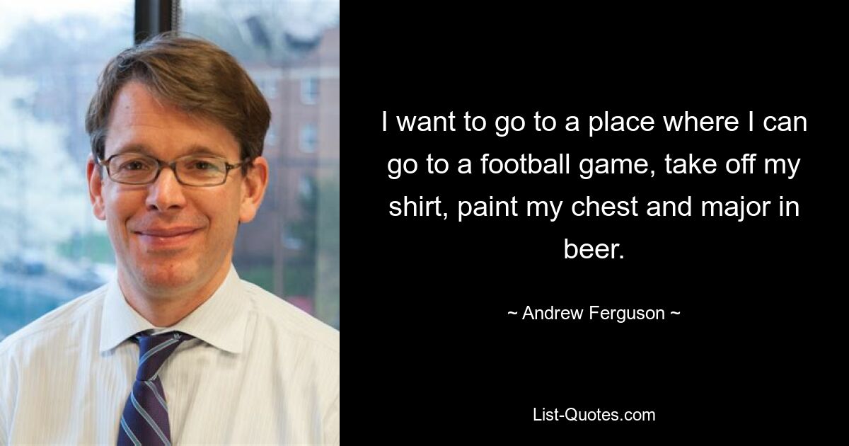 I want to go to a place where I can go to a football game, take off my shirt, paint my chest and major in beer. — © Andrew Ferguson