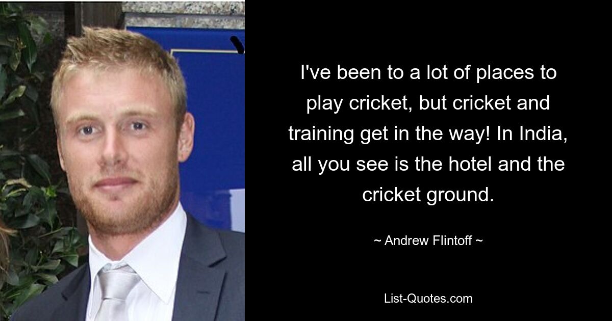 I've been to a lot of places to play cricket, but cricket and training get in the way! In India, all you see is the hotel and the cricket ground. — © Andrew Flintoff