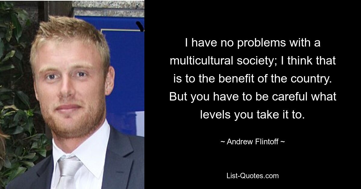 I have no problems with a multicultural society; I think that is to the benefit of the country. But you have to be careful what levels you take it to. — © Andrew Flintoff