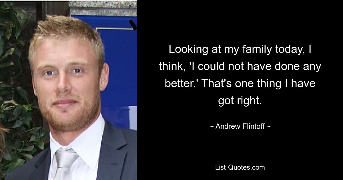 Looking at my family today, I think, 'I could not have done any better.' That's one thing I have got right. — © Andrew Flintoff