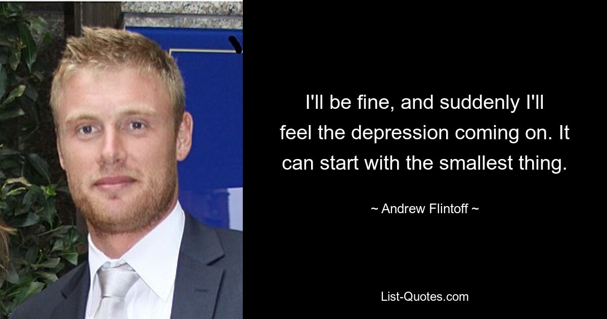 I'll be fine, and suddenly I'll feel the depression coming on. It can start with the smallest thing. — © Andrew Flintoff