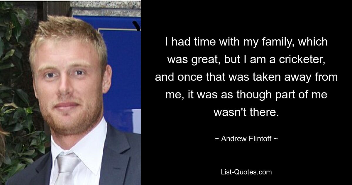 I had time with my family, which was great, but I am a cricketer, and once that was taken away from me, it was as though part of me wasn't there. — © Andrew Flintoff