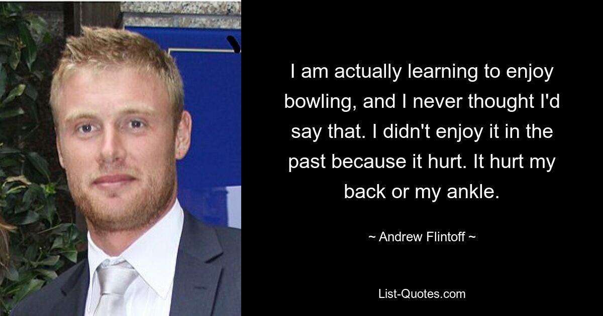 I am actually learning to enjoy bowling, and I never thought I'd say that. I didn't enjoy it in the past because it hurt. It hurt my back or my ankle. — © Andrew Flintoff