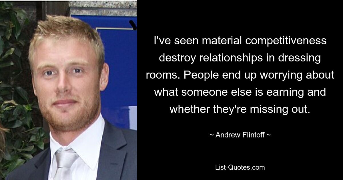 I've seen material competitiveness destroy relationships in dressing rooms. People end up worrying about what someone else is earning and whether they're missing out. — © Andrew Flintoff