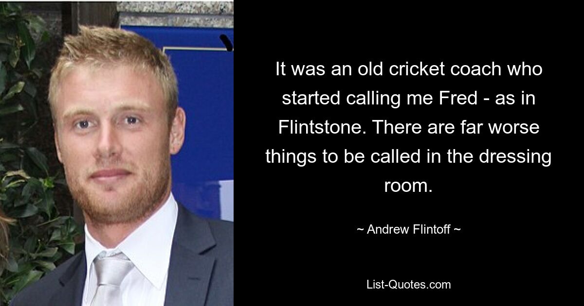 It was an old cricket coach who started calling me Fred - as in Flintstone. There are far worse things to be called in the dressing room. — © Andrew Flintoff