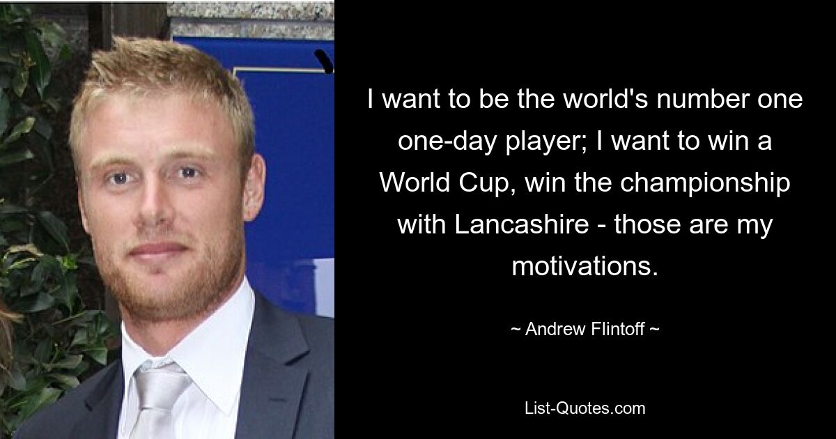 I want to be the world's number one one-day player; I want to win a World Cup, win the championship with Lancashire - those are my motivations. — © Andrew Flintoff