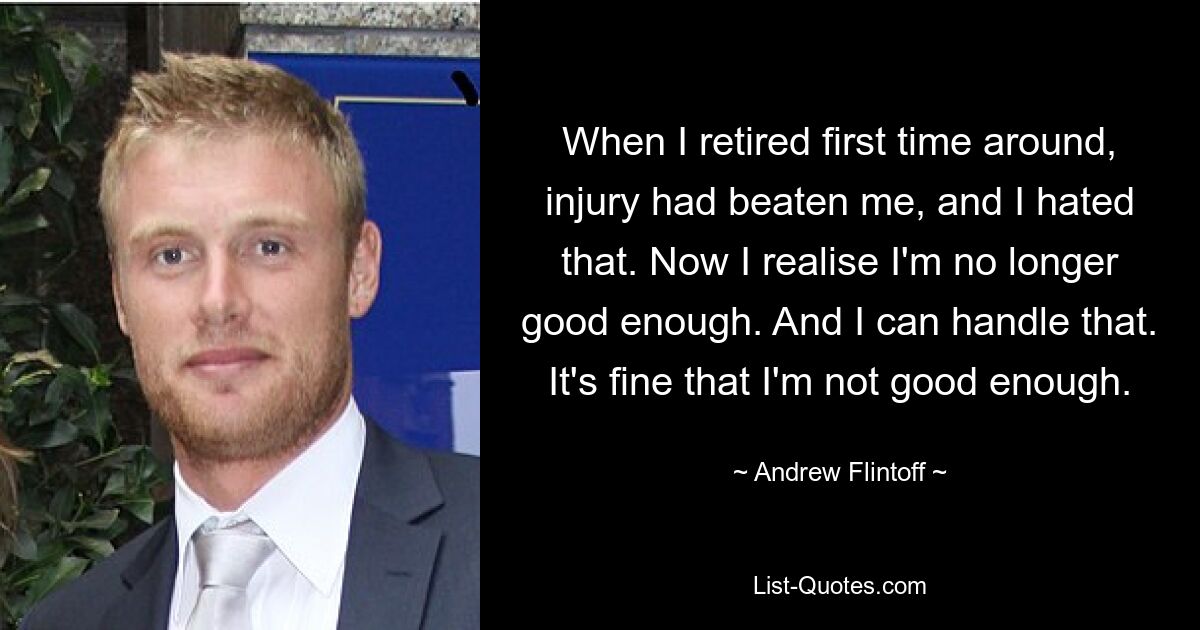 When I retired first time around, injury had beaten me, and I hated that. Now I realise I'm no longer good enough. And I can handle that. It's fine that I'm not good enough. — © Andrew Flintoff