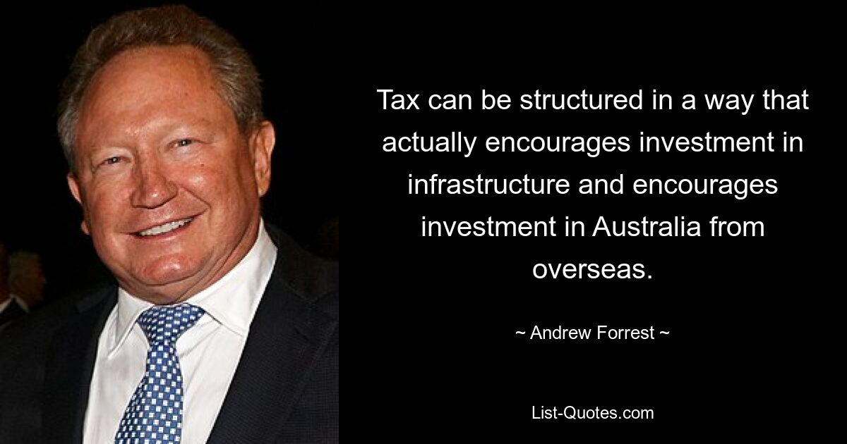 Tax can be structured in a way that actually encourages investment in infrastructure and encourages investment in Australia from overseas. — © Andrew Forrest