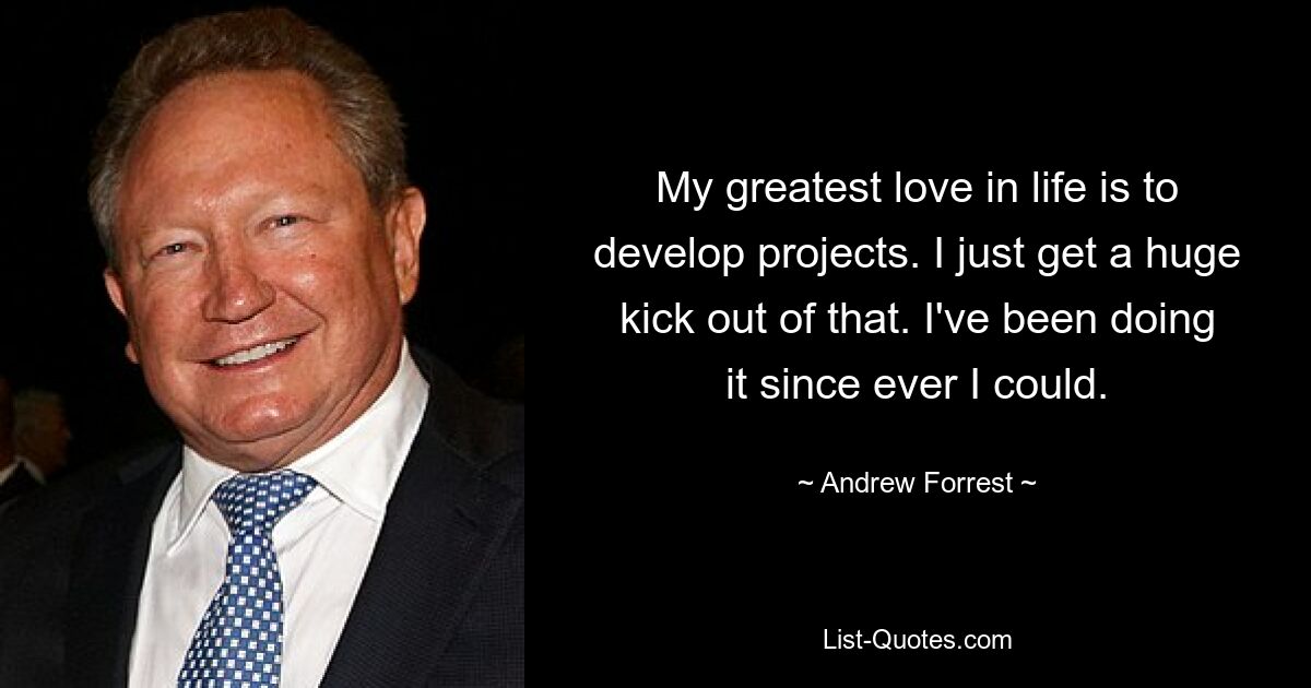 My greatest love in life is to develop projects. I just get a huge kick out of that. I've been doing it since ever I could. — © Andrew Forrest