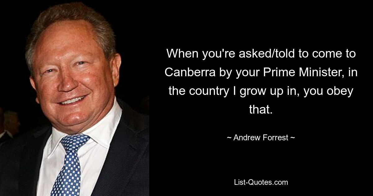 When you're asked/told to come to Canberra by your Prime Minister, in the country I grow up in, you obey that. — © Andrew Forrest