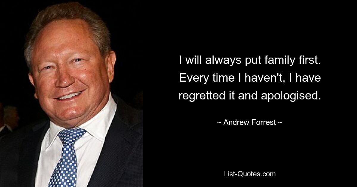 I will always put family first. Every time I haven't, I have regretted it and apologised. — © Andrew Forrest