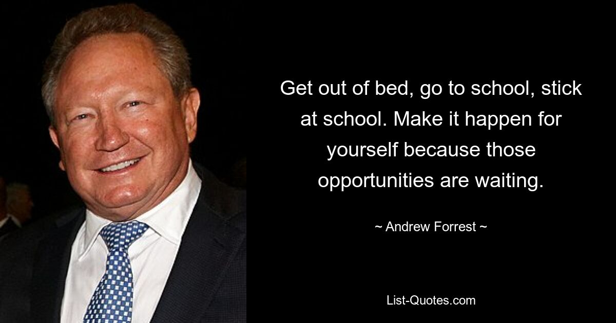 Get out of bed, go to school, stick at school. Make it happen for yourself because those opportunities are waiting. — © Andrew Forrest