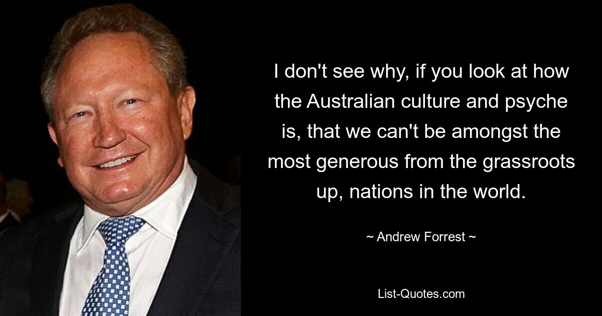 I don't see why, if you look at how the Australian culture and psyche is, that we can't be amongst the most generous from the grassroots up, nations in the world. — © Andrew Forrest