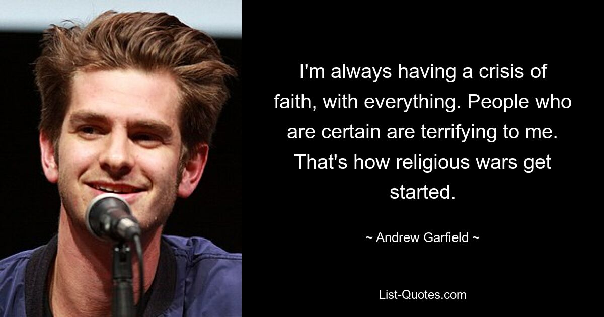 I'm always having a crisis of faith, with everything. People who are certain are terrifying to me. That's how religious wars get started. — © Andrew Garfield