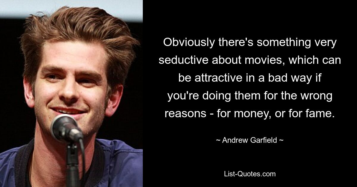 Obviously there's something very seductive about movies, which can be attractive in a bad way if you're doing them for the wrong reasons - for money, or for fame. — © Andrew Garfield