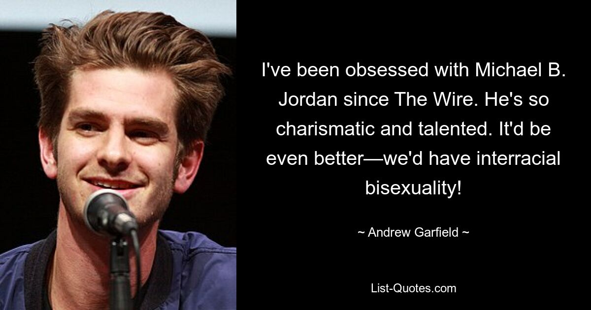 I've been obsessed with Michael B. Jordan since The Wire. He's so charismatic and talented. It'd be even better—we'd have interracial bisexuality! — © Andrew Garfield