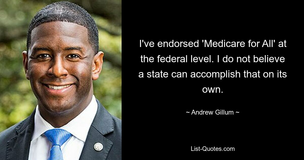 I've endorsed 'Medicare for All' at the federal level. I do not believe a state can accomplish that on its own. — © Andrew Gillum