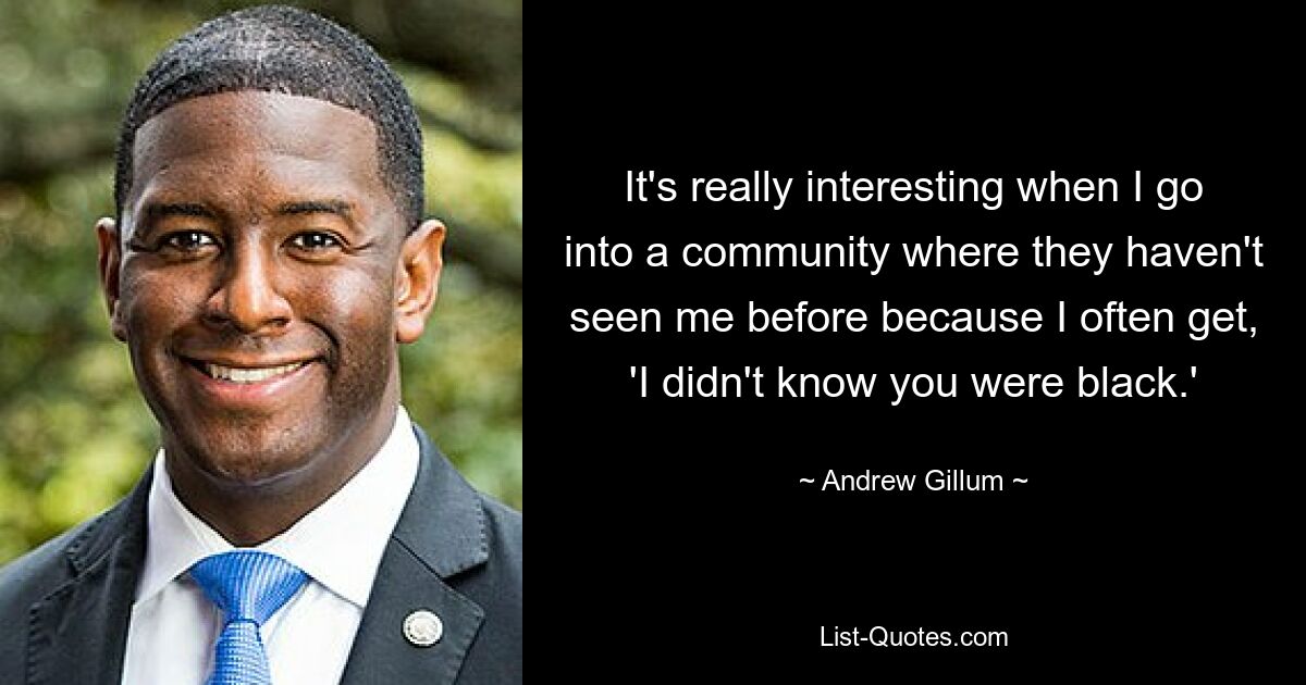 It's really interesting when I go into a community where they haven't seen me before because I often get, 'I didn't know you were black.' — © Andrew Gillum