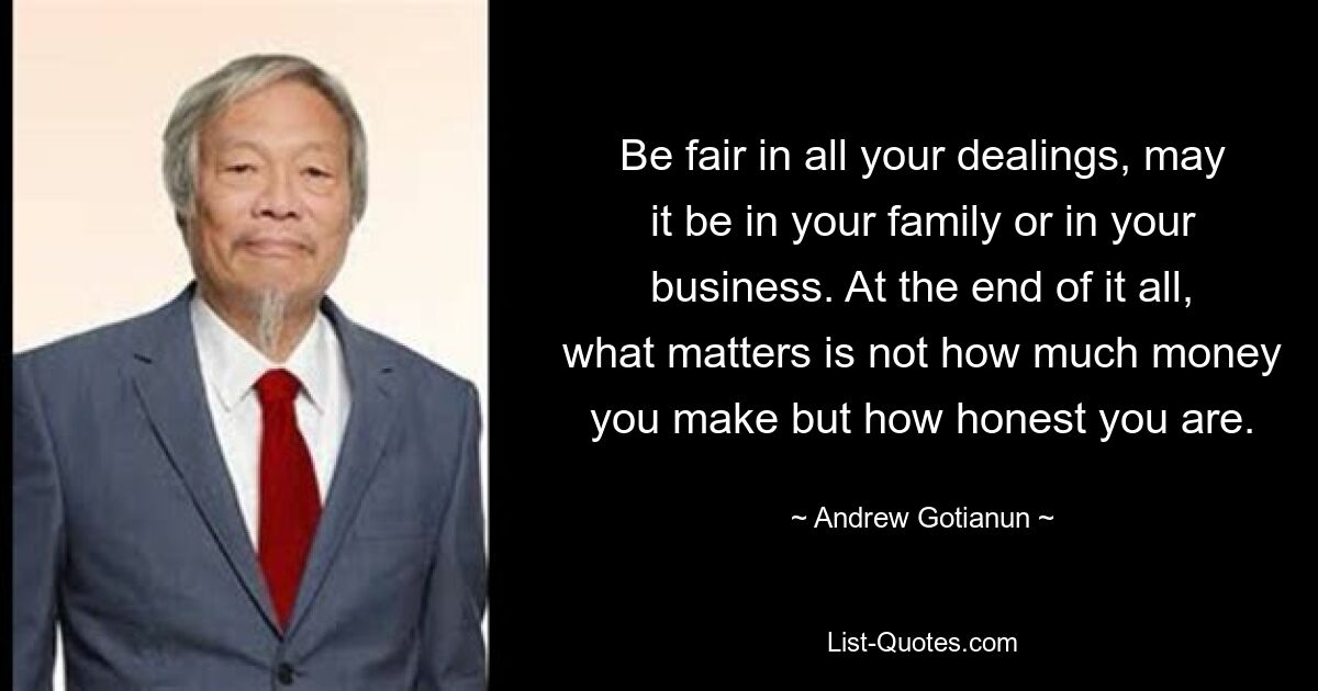 Be fair in all your dealings, may it be in your family or in your business. At the end of it all, what matters is not how much money you make but how honest you are. — © Andrew Gotianun