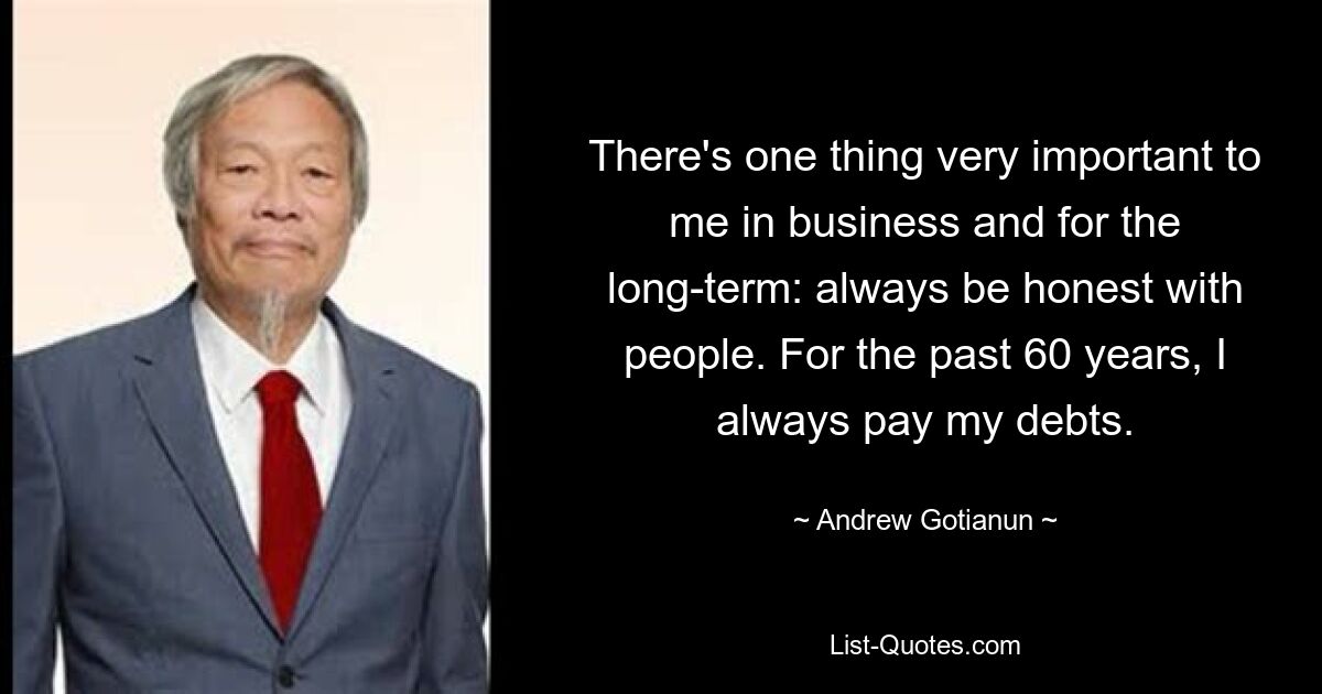 There's one thing very important to me in business and for the long-term: always be honest with people. For the past 60 years, I always pay my debts. — © Andrew Gotianun