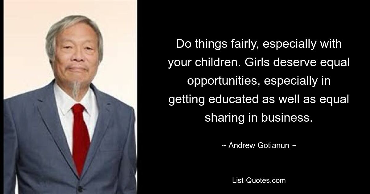 Do things fairly, especially with your children. Girls deserve equal opportunities, especially in getting educated as well as equal sharing in business. — © Andrew Gotianun