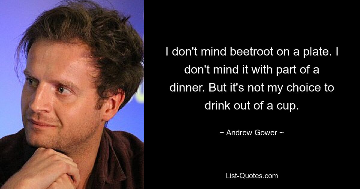 I don't mind beetroot on a plate. I don't mind it with part of a dinner. But it's not my choice to drink out of a cup. — © Andrew Gower