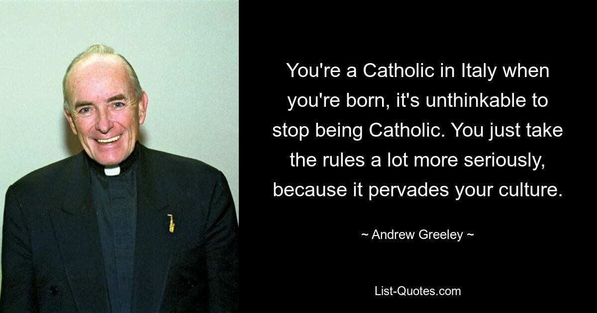 You're a Catholic in Italy when you're born, it's unthinkable to stop being Catholic. You just take the rules a lot more seriously, because it pervades your culture. — © Andrew Greeley