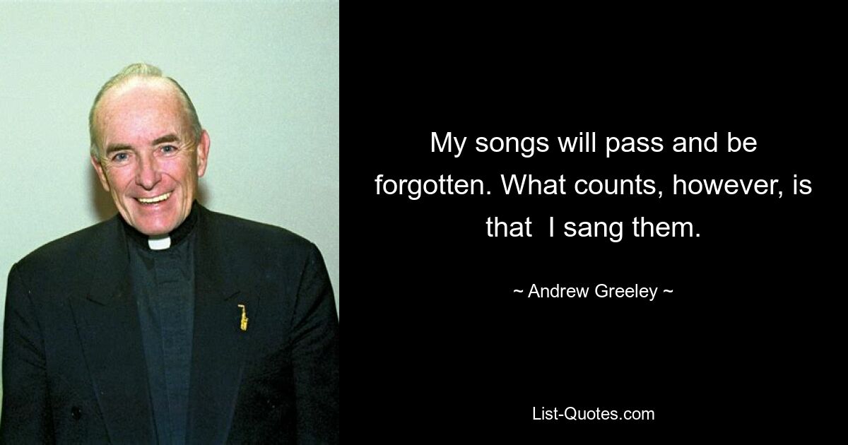 My songs will pass and be forgotten. What counts, however, is that  I sang them. — © Andrew Greeley