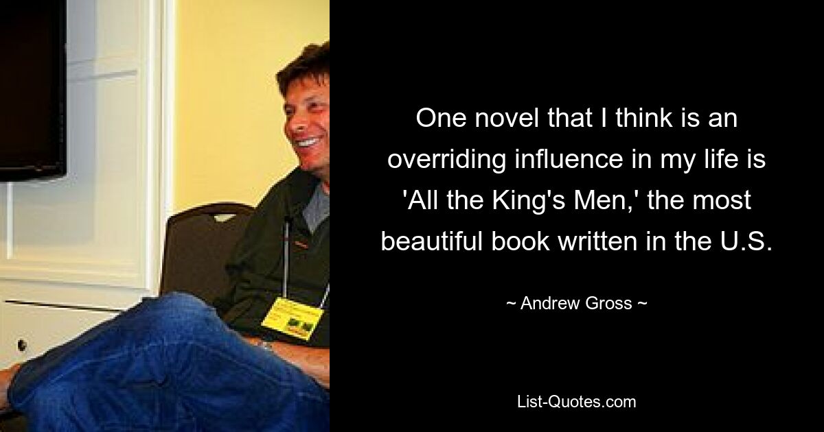 One novel that I think is an overriding influence in my life is 'All the King's Men,' the most beautiful book written in the U.S. — © Andrew Gross