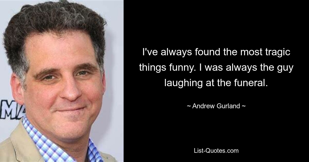 I've always found the most tragic things funny. I was always the guy laughing at the funeral. — © Andrew Gurland