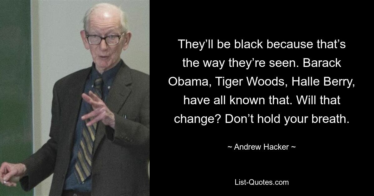 They’ll be black because that’s the way they’re seen. Barack Obama, Tiger Woods, Halle Berry, have all known that. Will that change? Don’t hold your breath. — © Andrew Hacker