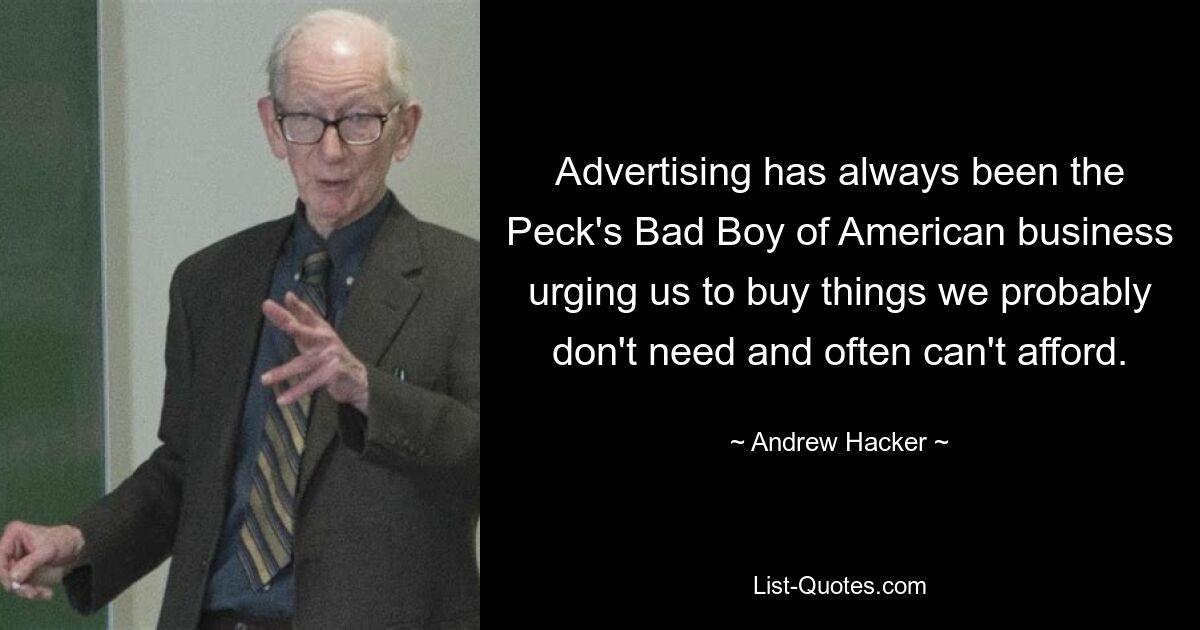 Advertising has always been the Peck's Bad Boy of American business urging us to buy things we probably don't need and often can't afford. — © Andrew Hacker