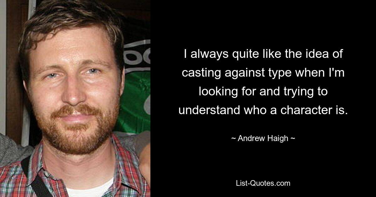 I always quite like the idea of casting against type when I'm looking for and trying to understand who a character is. — © Andrew Haigh