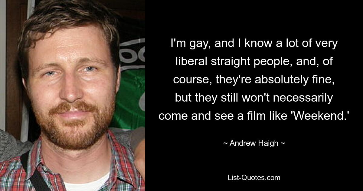 I'm gay, and I know a lot of very liberal straight people, and, of course, they're absolutely fine, but they still won't necessarily come and see a film like 'Weekend.' — © Andrew Haigh