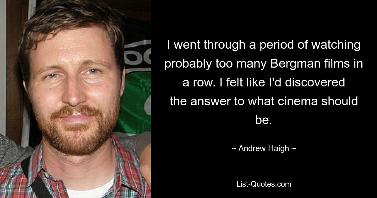 I went through a period of watching probably too many Bergman films in a row. I felt like I'd discovered the answer to what cinema should be. — © Andrew Haigh