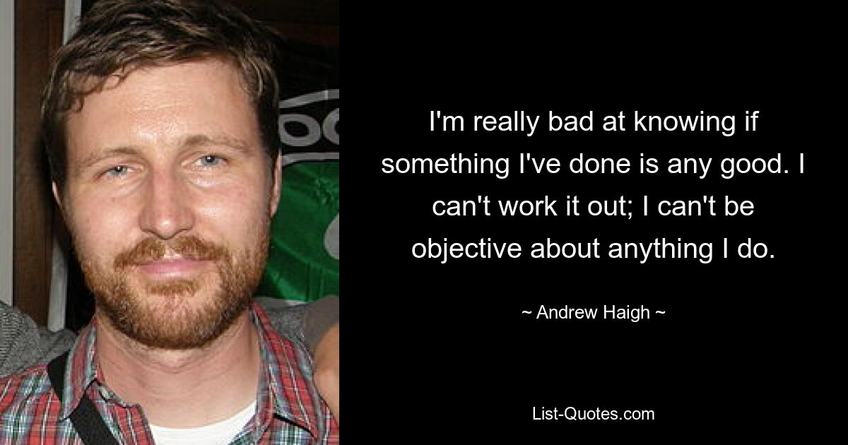 I'm really bad at knowing if something I've done is any good. I can't work it out; I can't be objective about anything I do. — © Andrew Haigh